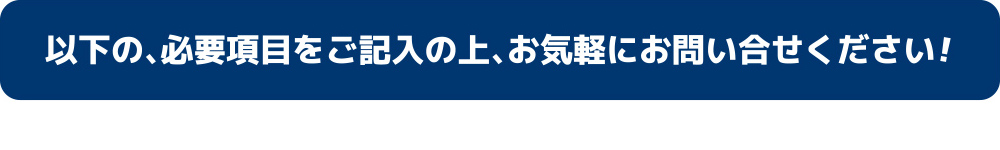 以下の、必要項目をご記入の上、お気軽にお問い合わせください！